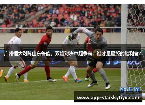 广州恒大对阵山东鲁能，双雄对决中超争霸，谁才是最终的胜利者？